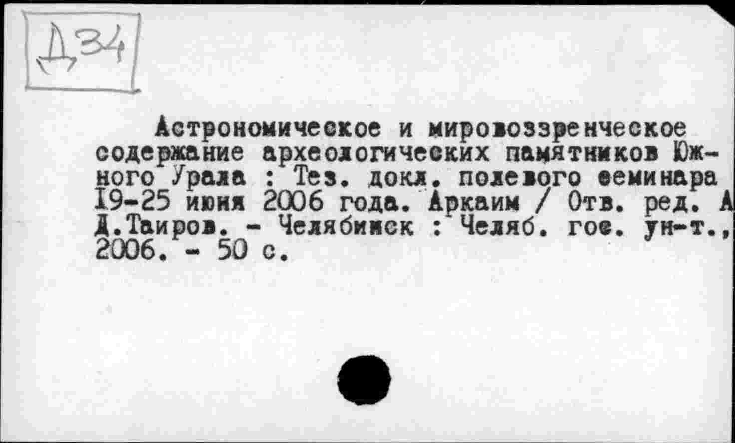 ﻿Ж|
•— --L
Астрономическое и мировоззренческое содержание археологических памятников Южного Урала : Тез. докл. полевого семинара 19-25 июня 2006 года. Аркаим / Отв. ред. А А.Таиров. - Челябинск : Челяб. гое. ун-т., 2006. - 50 с.